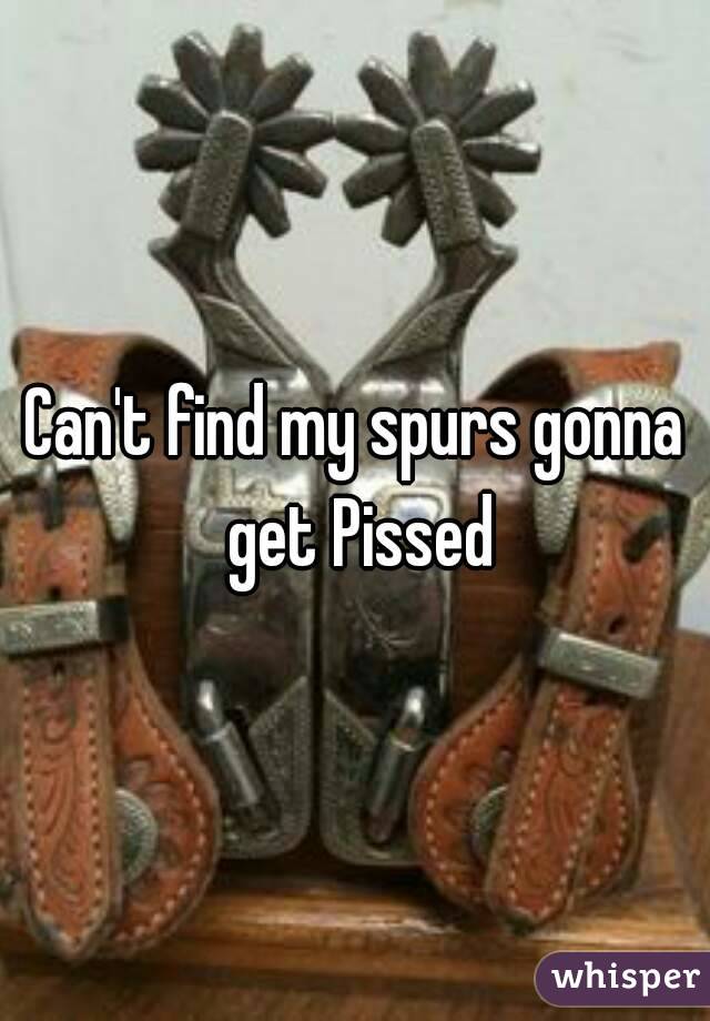 Can't find my spurs gonna get Pissed