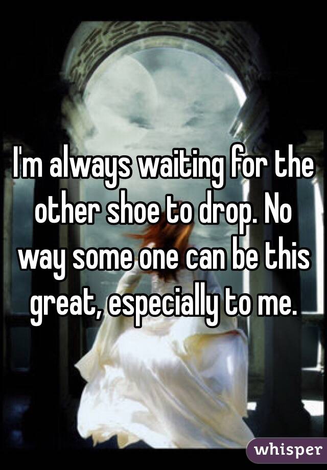I'm always waiting for the other shoe to drop. No way some one can be this great, especially to me.