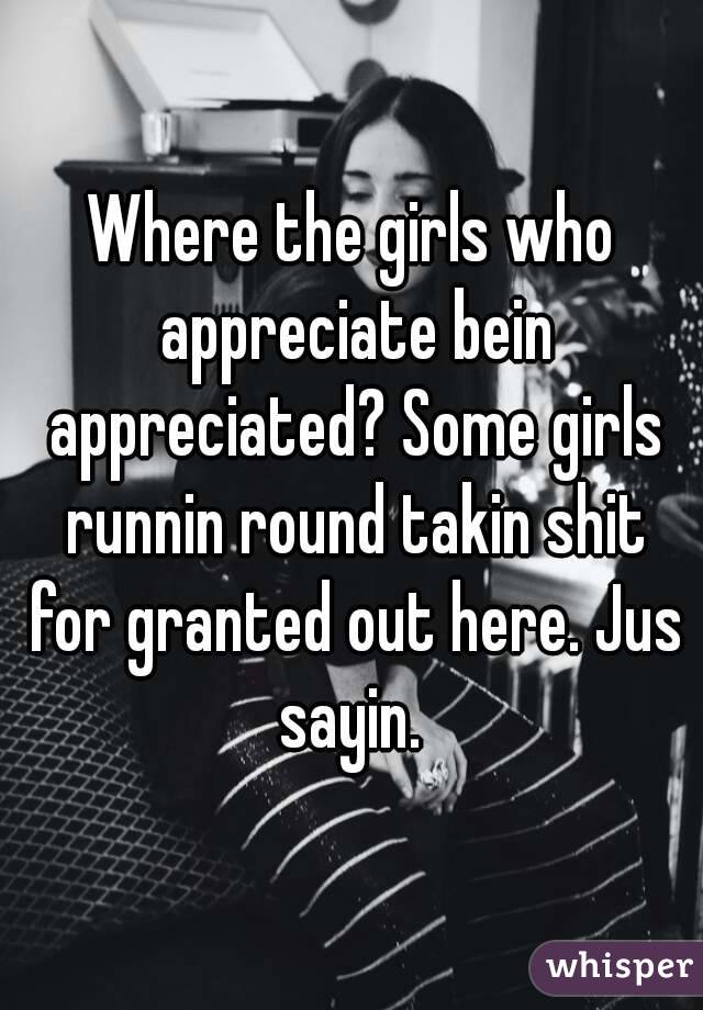 Where the girls who appreciate bein appreciated? Some girls runnin round takin shit for granted out here. Jus sayin. 