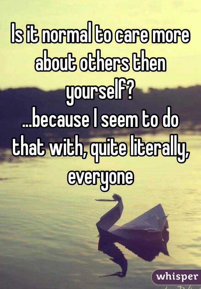 Is it normal to care more about others then yourself?
...because I seem to do that with, quite literally, everyone