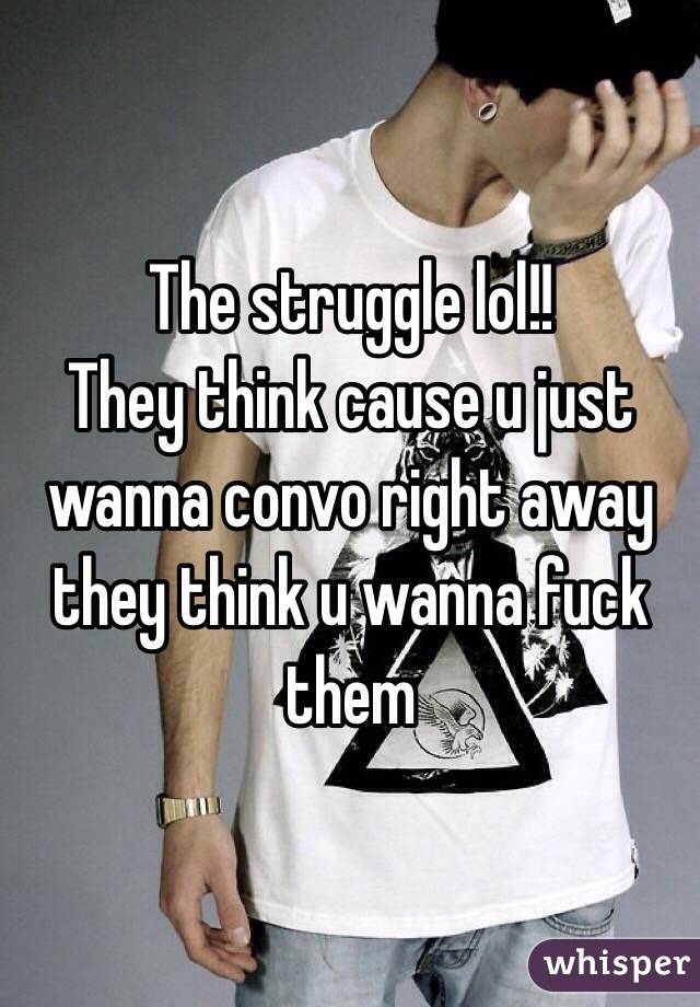 The struggle lol!! 
They think cause u just wanna convo right away they think u wanna fuck them 