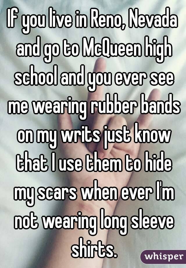If you live in Reno, Nevada and go to McQueen high school and you ever see me wearing rubber bands on my writs just know that I use them to hide my scars when ever I'm not wearing long sleeve shirts.