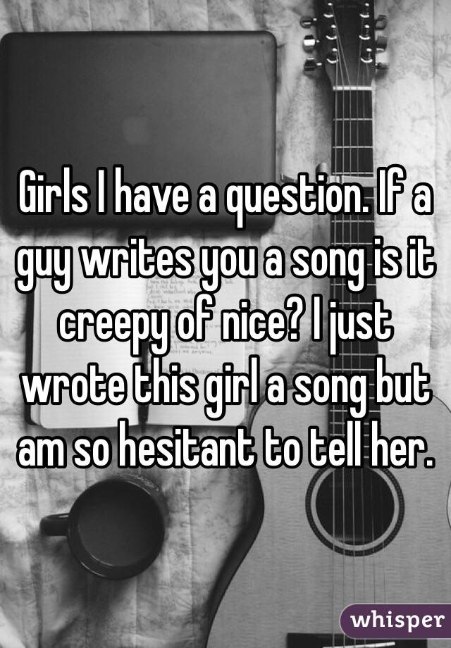 Girls I have a question. If a guy writes you a song is it creepy of nice? I just wrote this girl a song but am so hesitant to tell her.