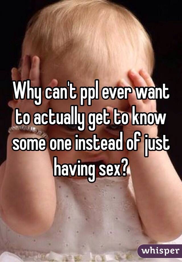 Why can't ppl ever want to actually get to know some one instead of just having sex?