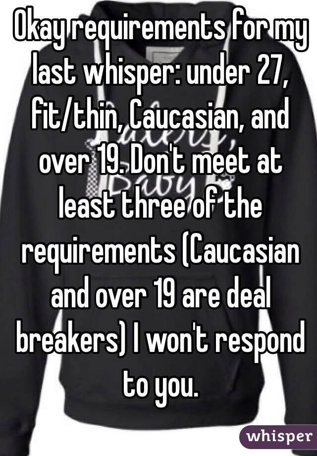 Okay requirements for my last whisper: under 27, fit/thin, Caucasian, and over 19. Don't meet at least three of the requirements (Caucasian and over 19 are deal breakers) I won't respond to you.