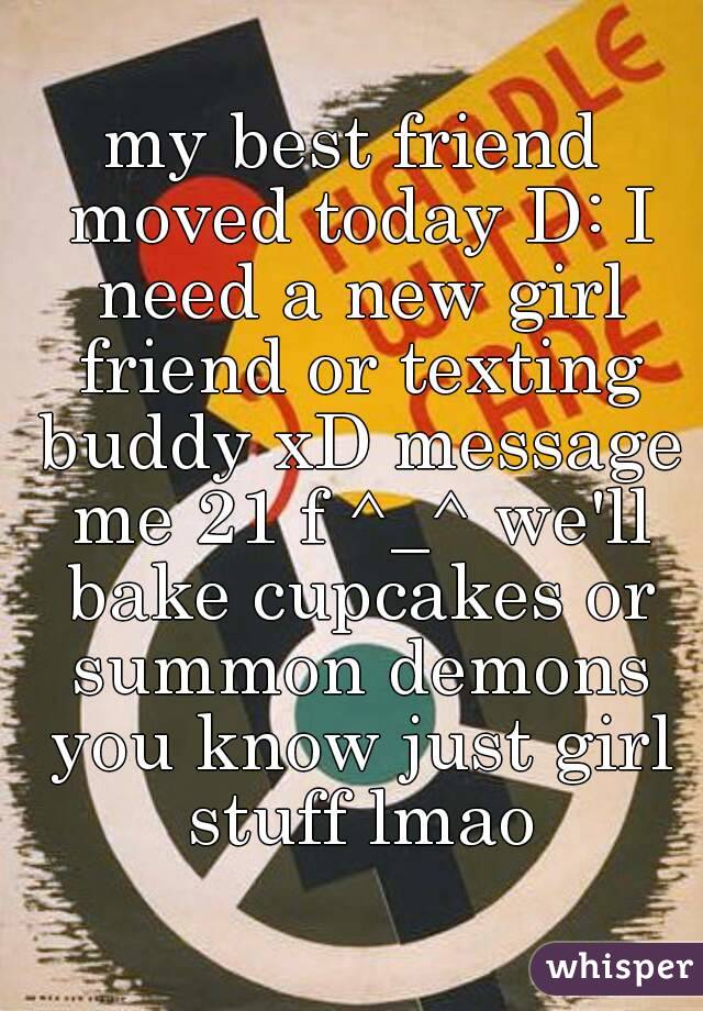 my best friend moved today D: I need a new girl friend or texting buddy xD message me 21 f ^_^ we'll bake cupcakes or summon demons you know just girl stuff lmao