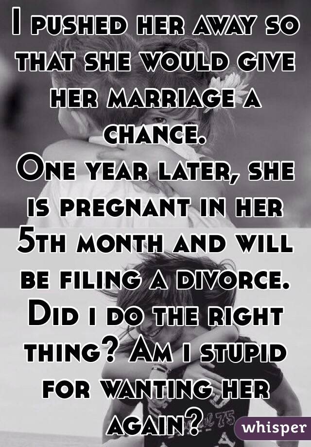 I pushed her away so that she would give her marriage a chance.
One year later, she is pregnant in her 5th month and will be filing a divorce.
Did i do the right thing? Am i stupid for wanting her again? 
