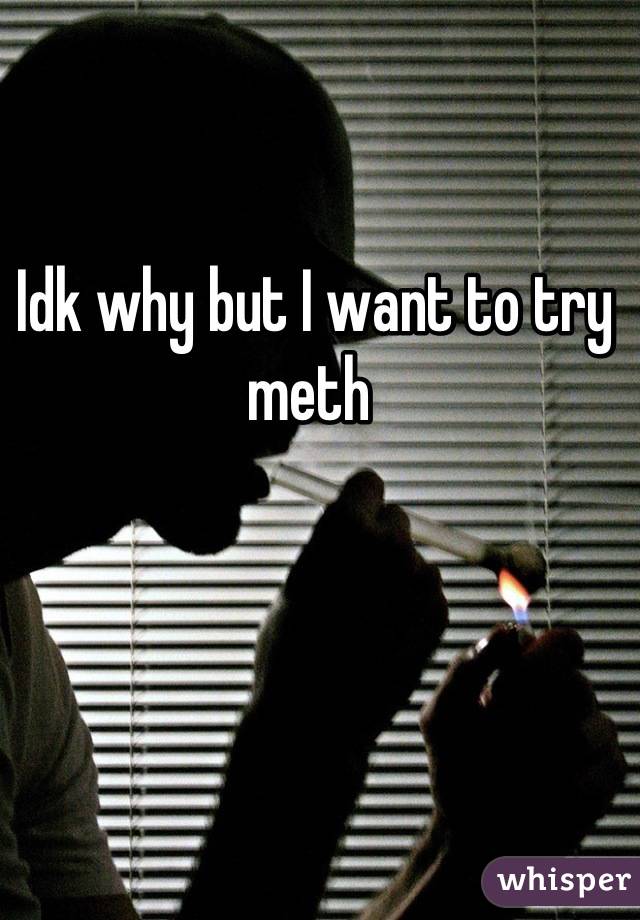 Idk why but I want to try meth 