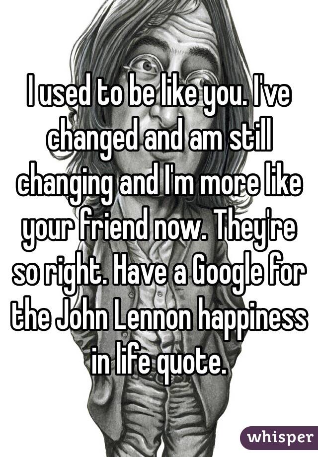 I used to be like you. I've changed and am still changing and I'm more like your friend now. They're so right. Have a Google for the John Lennon happiness in life quote. 