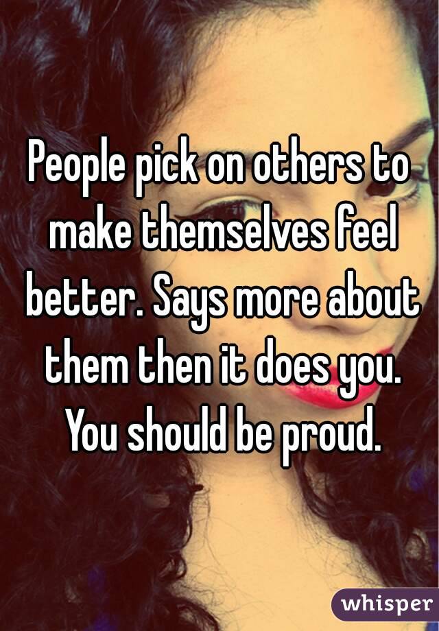 People pick on others to make themselves feel better. Says more about them then it does you. You should be proud.