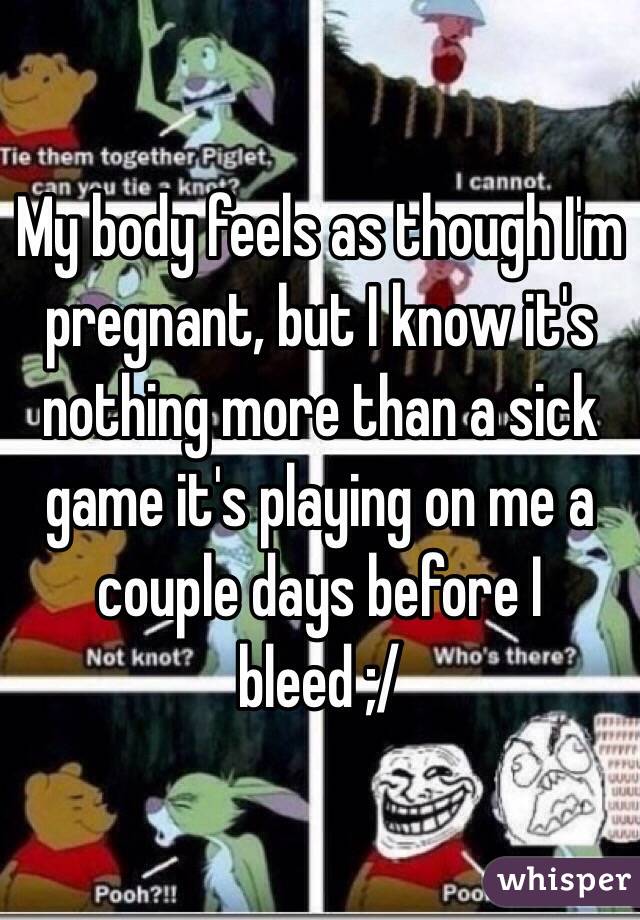 My body feels as though I'm pregnant, but I know it's nothing more than a sick game it's playing on me a couple days before I bleed ;/ 