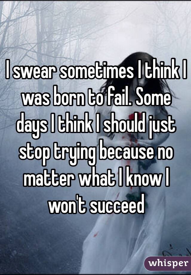 I swear sometimes I think I was born to fail. Some days I think I should just stop trying because no matter what I know I won't succeed 