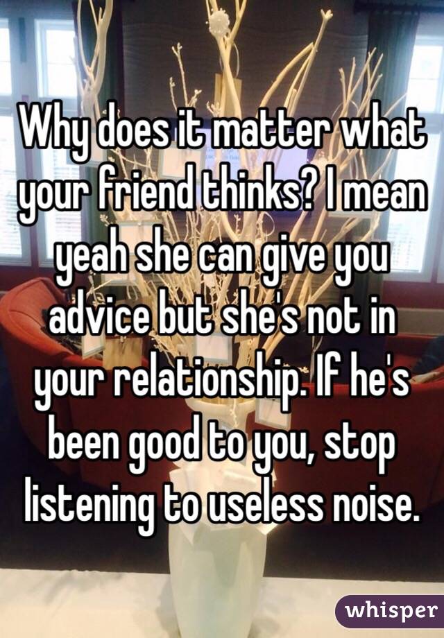 Why does it matter what your friend thinks? I mean yeah she can give you advice but she's not in your relationship. If he's been good to you, stop listening to useless noise. 