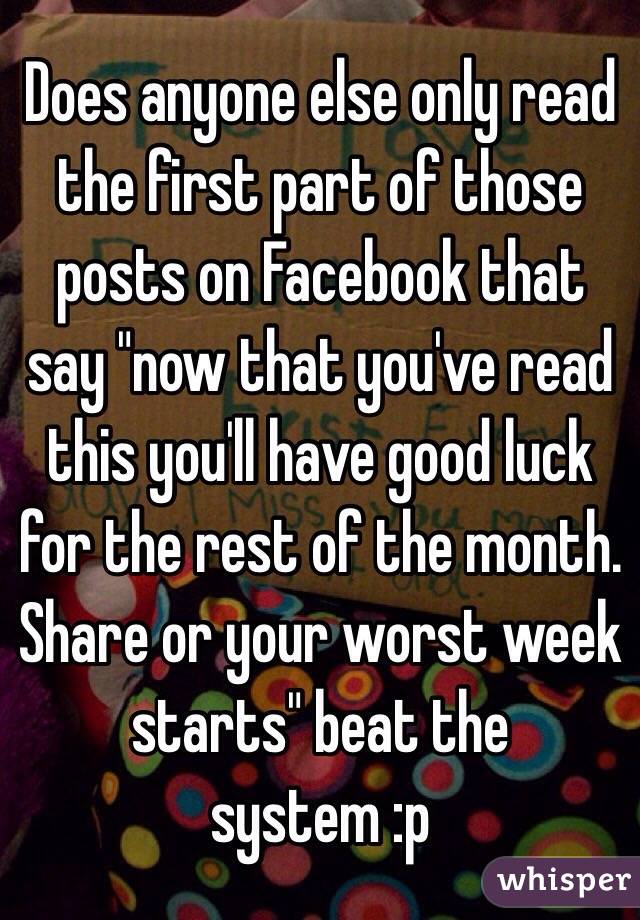 Does anyone else only read the first part of those posts on Facebook that say "now that you've read this you'll have good luck for the rest of the month. Share or your worst week starts" beat the system :p