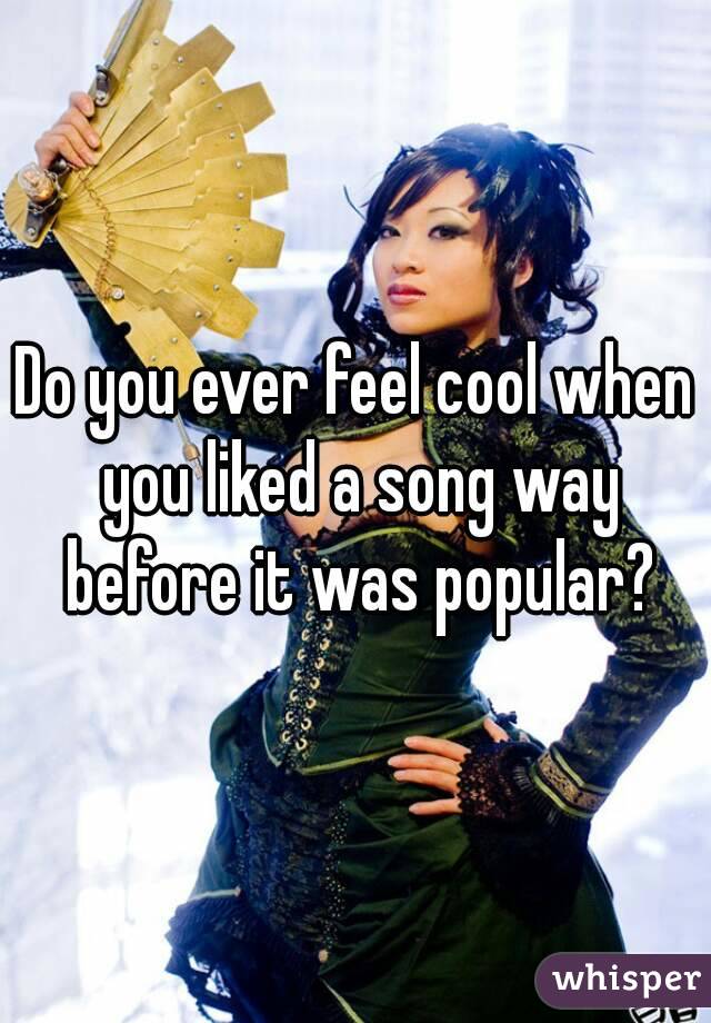 Do you ever feel cool when you liked a song way before it was popular?