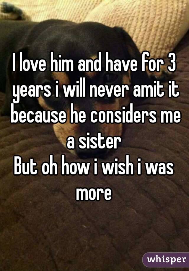 I love him and have for 3 years i will never amit it because he considers me a sister 
But oh how i wish i was more 