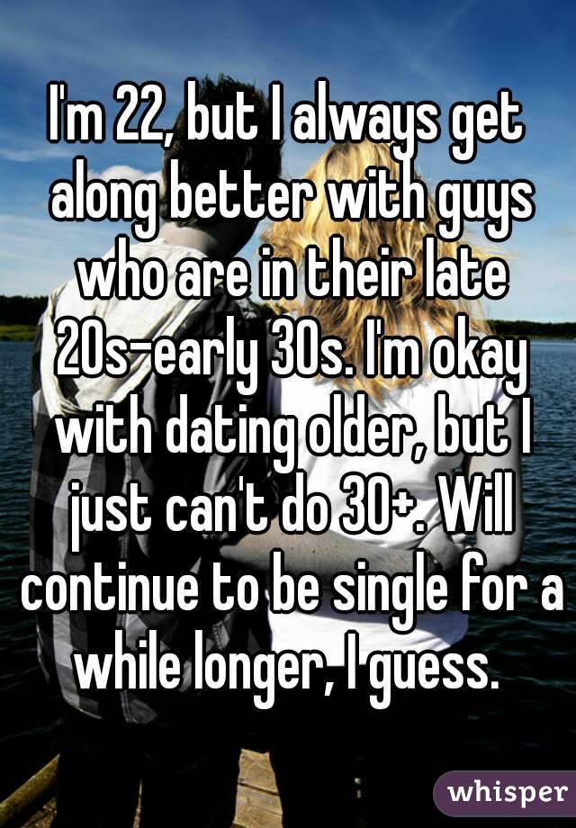 I'm 22, but I always get along better with guys who are in their late 20s-early 30s. I'm okay with dating older, but I just can't do 30+. Will continue to be single for a while longer, I guess. 
