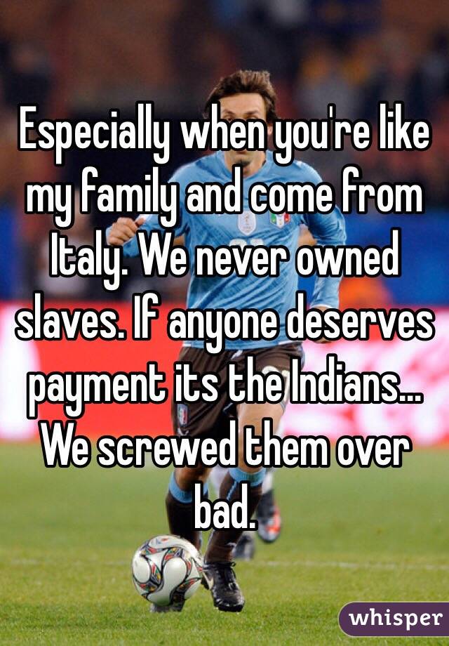 Especially when you're like my family and come from Italy. We never owned slaves. If anyone deserves payment its the Indians... We screwed them over bad. 