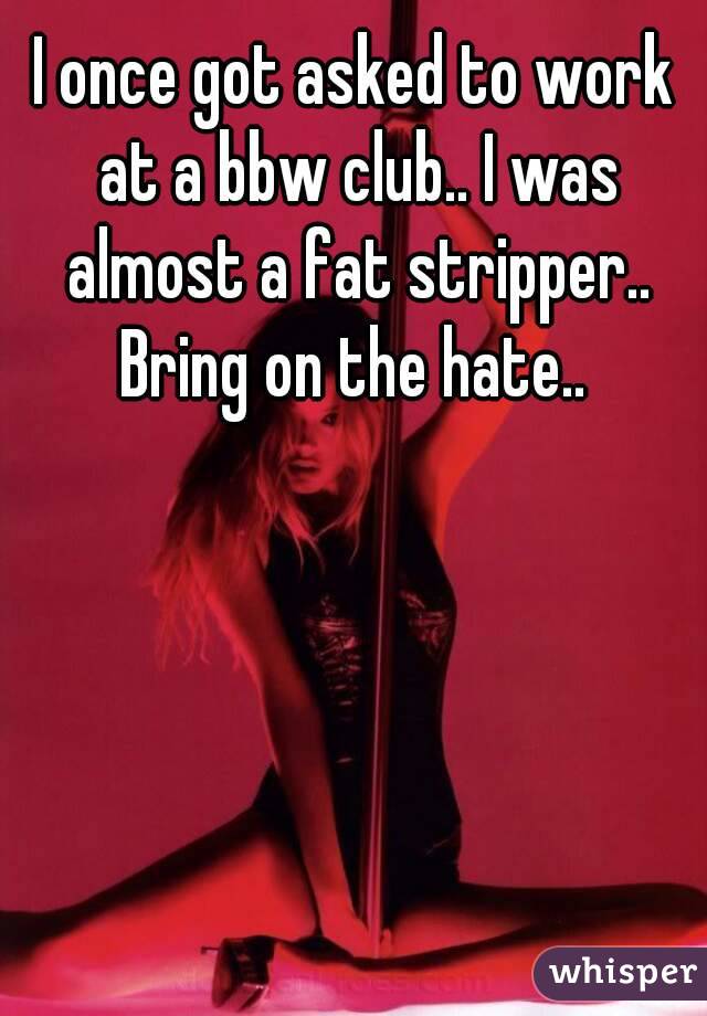 I once got asked to work at a bbw club.. I was almost a fat stripper.. Bring on the hate.. 