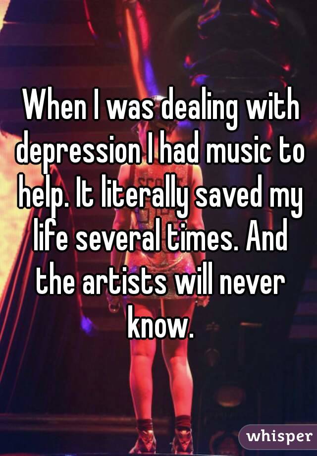  When I was dealing with depression I had music to help. It literally saved my life several times. And the artists will never know.