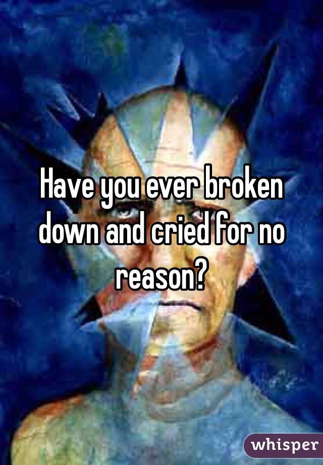 Have you ever broken down and cried for no reason?