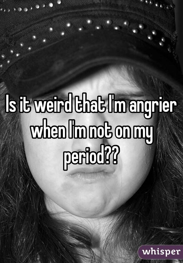 Is it weird that I'm angrier when I'm not on my period??