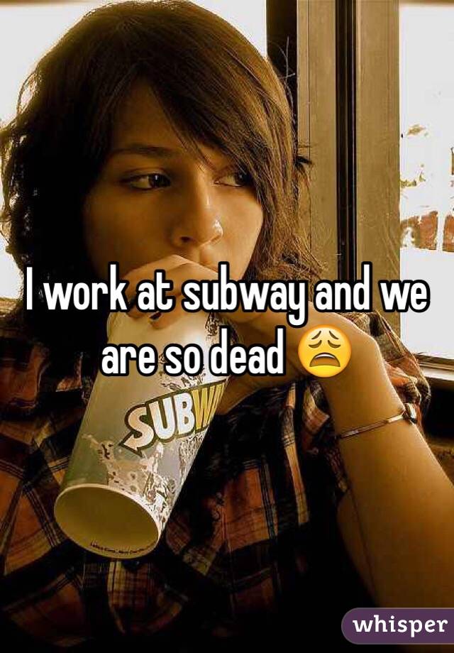 I work at subway and we are so dead 😩