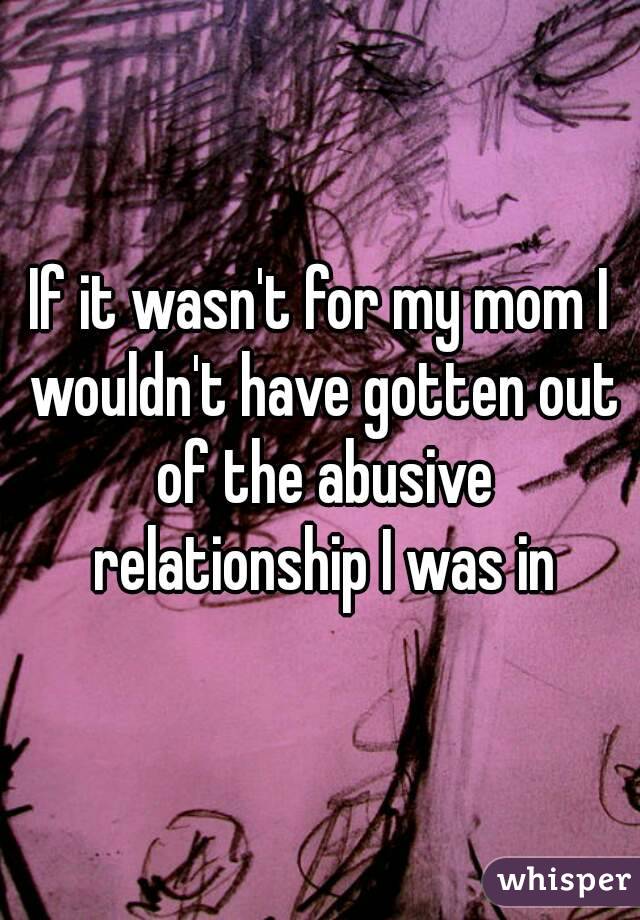 If it wasn't for my mom I wouldn't have gotten out of the abusive relationship I was in