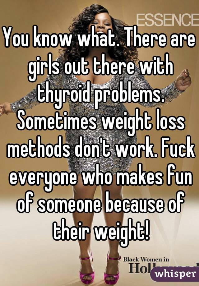 You know what. There are girls out there with thyroid problems. Sometimes weight loss methods don't work. Fuck everyone who makes fun of someone because of their weight!