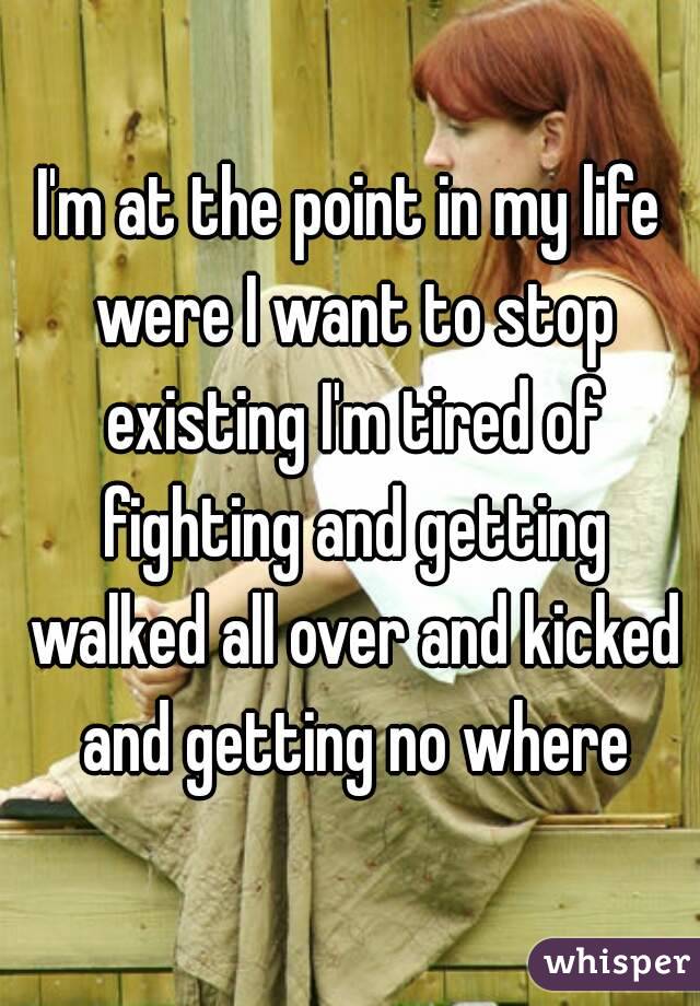 I'm at the point in my life were I want to stop existing I'm tired of fighting and getting walked all over and kicked and getting no where