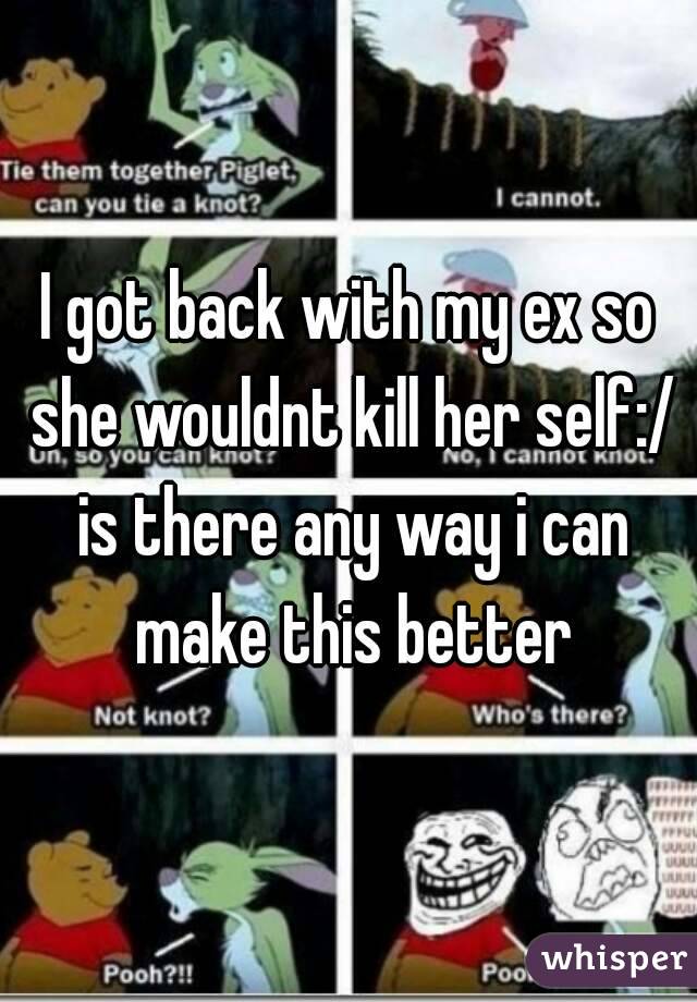 I got back with my ex so she wouldnt kill her self:/ is there any way i can make this better