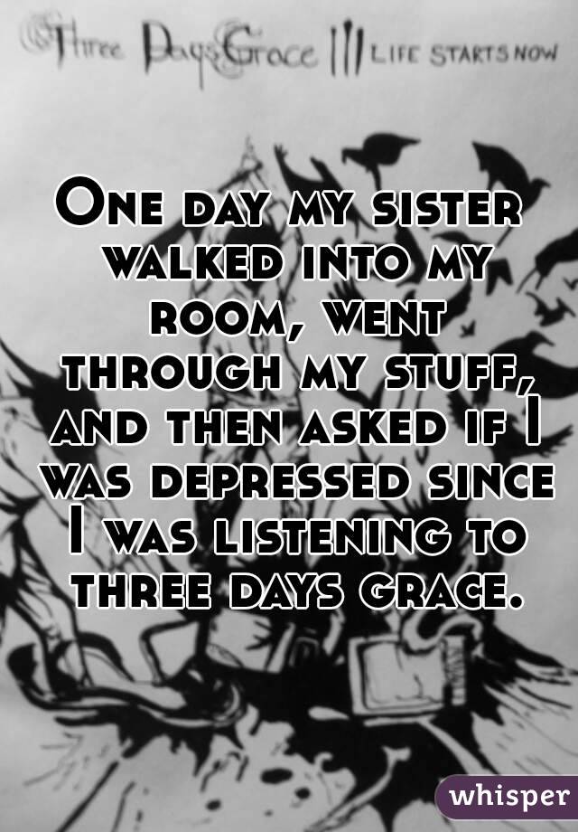 One day my sister walked into my room, went through my stuff, and then asked if I was depressed since I was listening to three days grace.