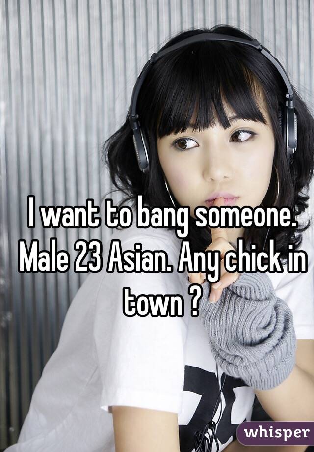I want to bang someone. Male 23 Asian. Any chick in town ?