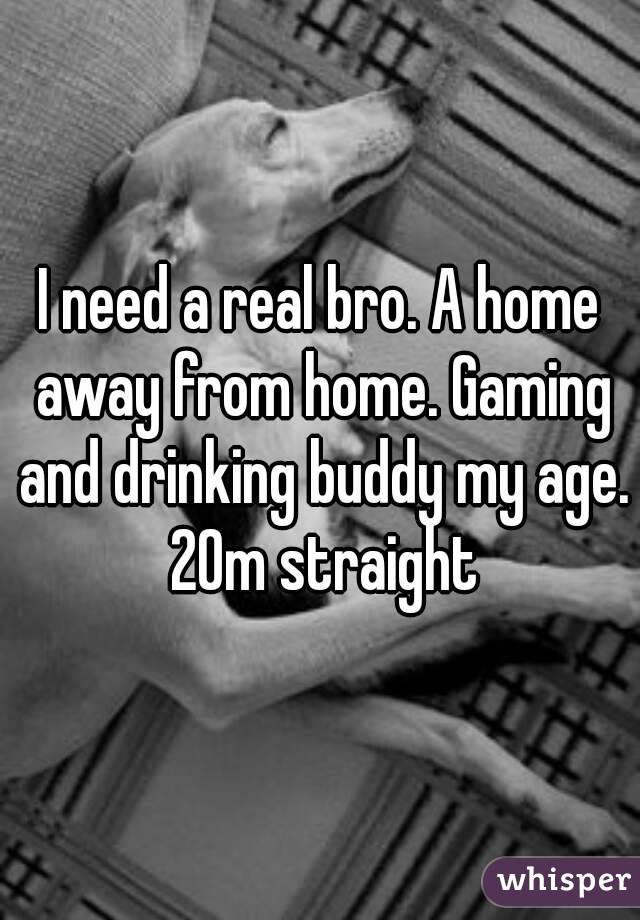 I need a real bro. A home away from home. Gaming and drinking buddy my age. 20m straight