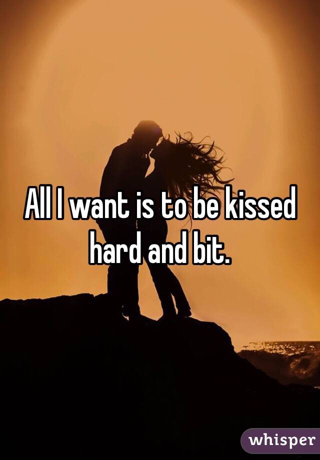 All I want is to be kissed hard and bit.