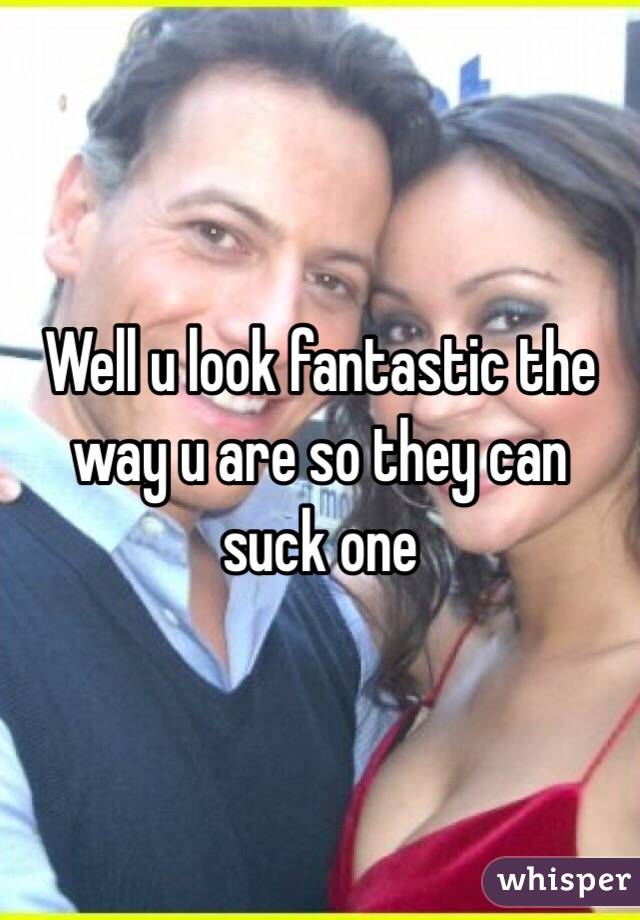 Well u look fantastic the way u are so they can suck one