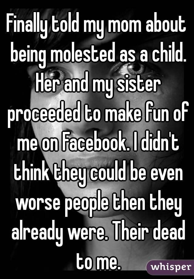 Finally told my mom about being molested as a child. Her and my sister proceeded to make fun of me on Facebook. I didn't think they could be even worse people then they already were. Their dead to me.