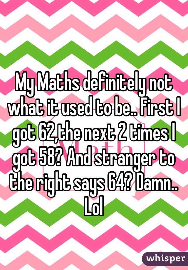 My Maths definitely not what it used to be.. First I got 62,the next 2 times I got 58? And stranger to the right says 64? Damn.. Lol