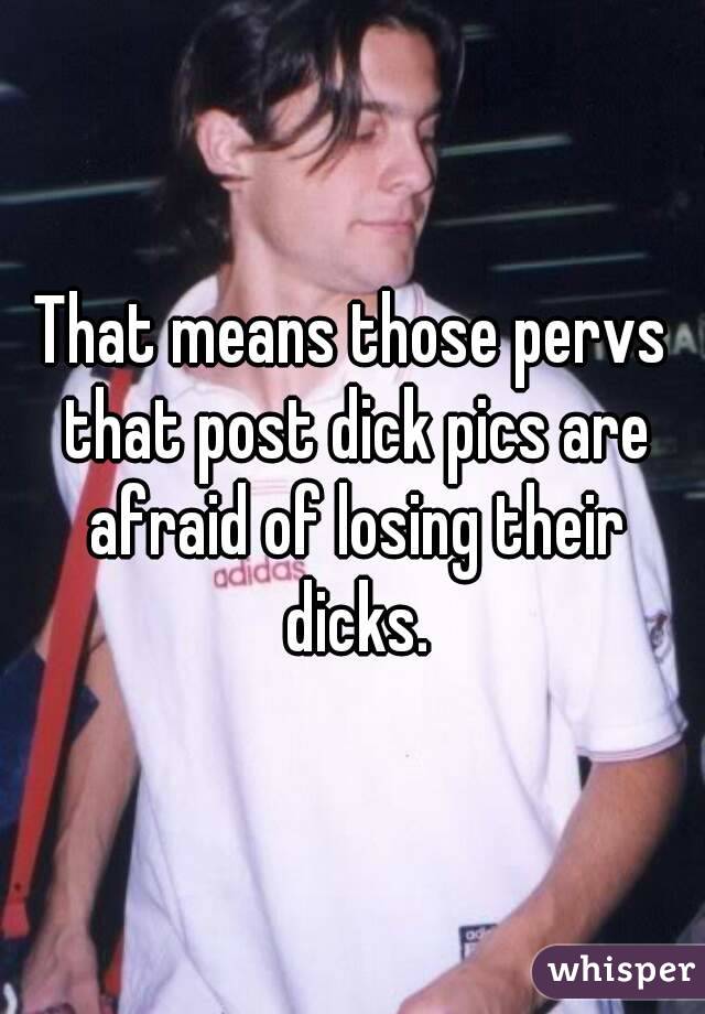 That means those pervs that post dick pics are afraid of losing their dicks.