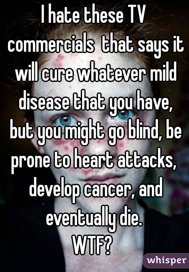 I hate these TV commercials  that says it will cure whatever mild disease that you have, but you might go blind, be prone to heart attacks,  develop cancer, and eventually die. 
WTF? 