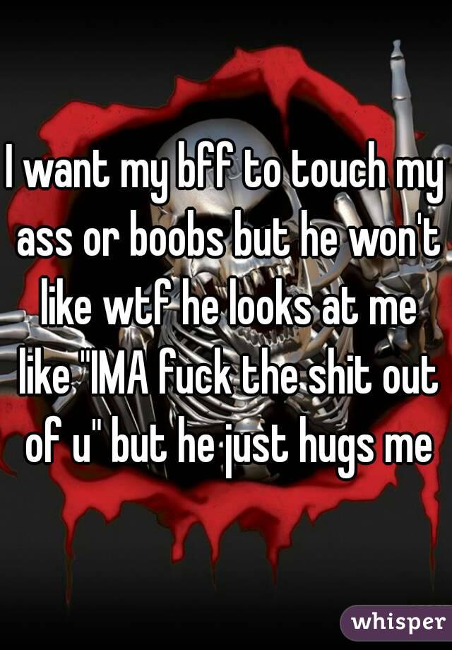 I want my bff to touch my ass or boobs but he won't like wtf he looks at me like "IMA fuck the shit out of u" but he just hugs me