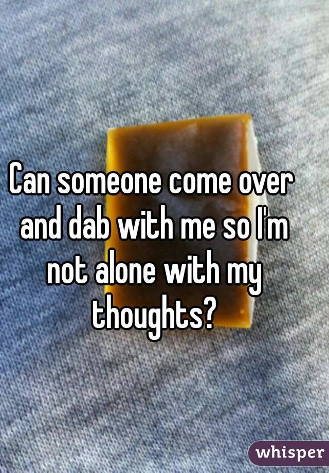 Can someone come over and dab with me so I'm not alone with my thoughts?