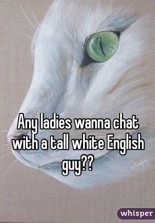 Any ladies wanna chat with a tall white English guy?? 
