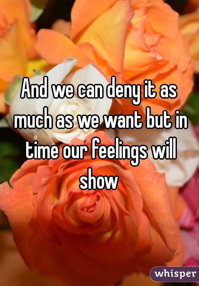 And we can deny it as much as we want but in time our feelings will show 