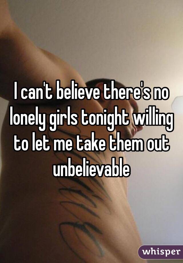 I can't believe there's no lonely girls tonight willing to let me take them out unbelievable 