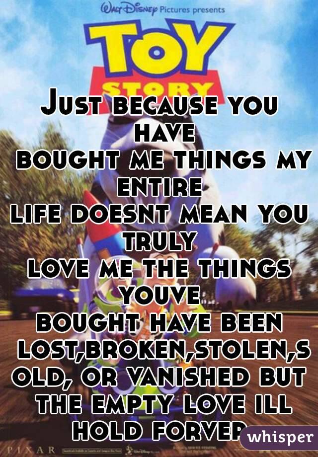 Just because you have
 bought me things my entire 
life doesnt mean you truly 
love me the things youve 
bought have been lost,broken,stolen,sold, or vanished but the empty love ill hold forver.