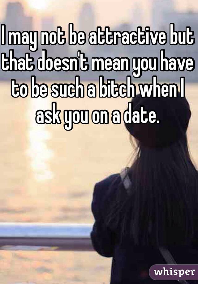 I may not be attractive but that doesn't mean you have to be such a bitch when I ask you on a date.