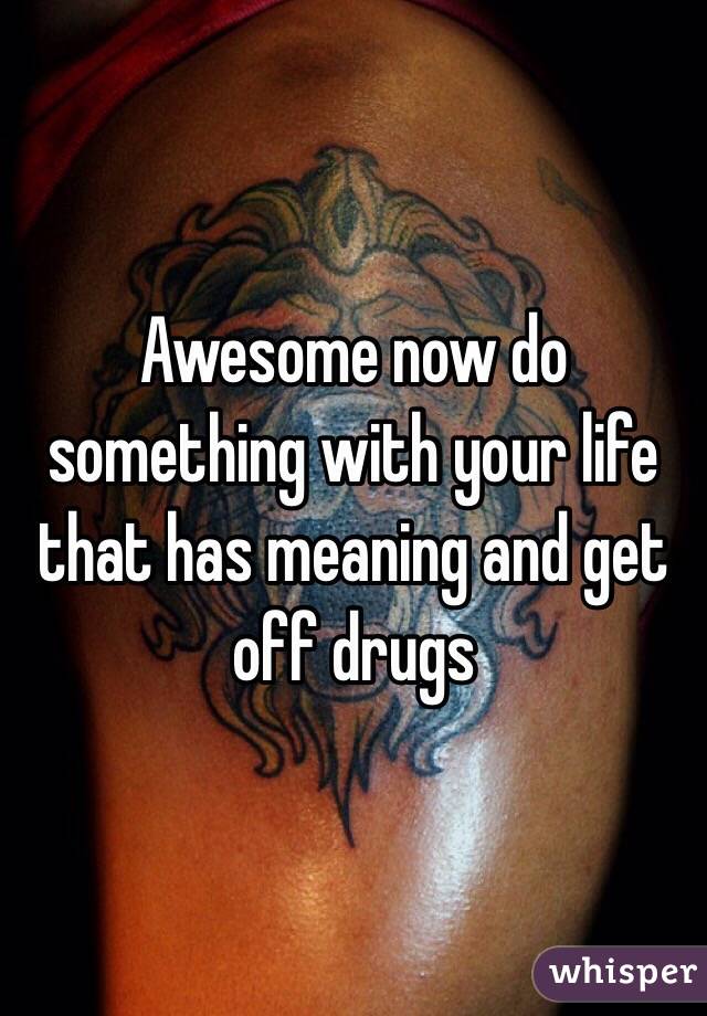 Awesome now do something with your life that has meaning and get off drugs 