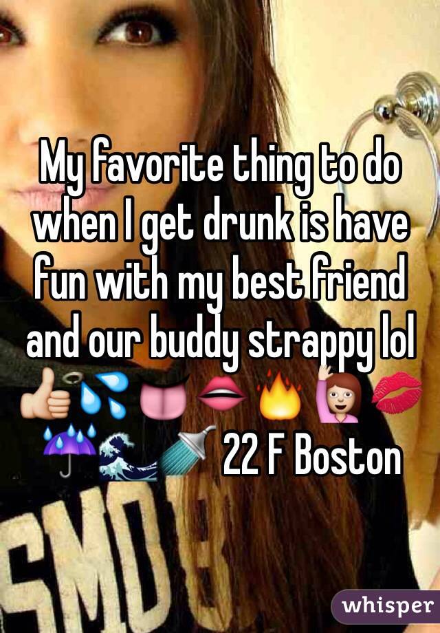 My favorite thing to do when I get drunk is have fun with my best friend and our buddy strappy lol 👍💦👅👄🔥🙋💋☔️🌊🚿 22 F Boston