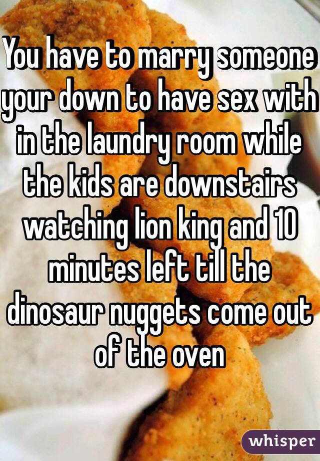 You have to marry someone your down to have sex with  in the laundry room while the kids are downstairs watching lion king and 10 minutes left till the dinosaur nuggets come out of the oven
